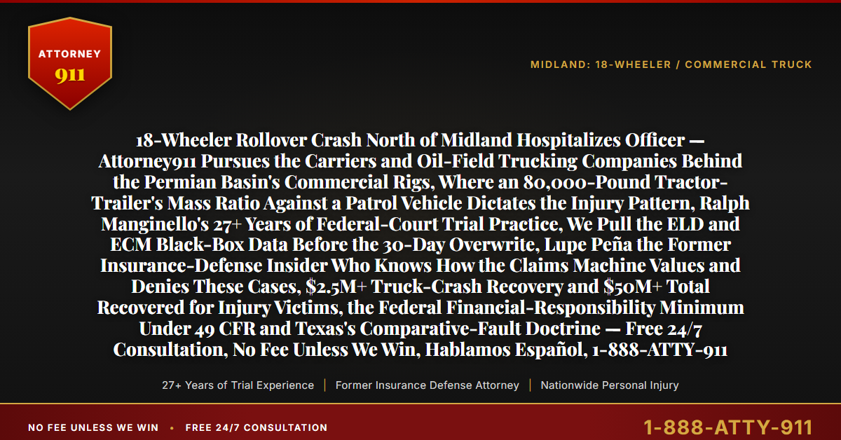 18-Wheeler Rollover Crash North of Midland Hospitalizes Officer — Attorney911 Pursues the Carriers and Oil-Field Trucking Companies Behind the Permian Basin's Commercial Rigs, Where an 80,000-Pound Tractor-Trailer's Mass Ratio Against a Patrol Vehicle Dictates the Injury Pattern, Ralph Manginello's 27+ Years of Federal-Court Trial Practice, We Pull the ELD and ECM Black-Box Data Before the 30-Day Overwrite, Lupe Peña the Former Insurance-Defense Insider Who Knows How the Claims Machine Values and Denies These Cases, $2.5M+ Truck-Crash Recovery and $50M+ Total Recovered for Injury Victims, the Federal Financial-Responsibility Minimum Under 49 CFR and Texas's Comparative-Fault Doctrine — Free 24/7 Consultation, No Fee Unless We Win, Hablamos Español, 1-888-ATTY-911 - Attorney911