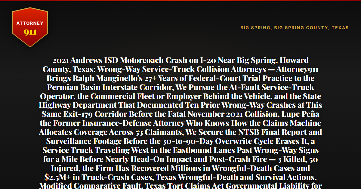 2021 Andrews ISD Motorcoach Crash on I-20 Near Big Spring, Howard County, Texas: Wrong-Way Service-Truck Collision Attorneys — Attorney911 Brings Ralph Manginello's 27+ Years of Federal-Court Trial Practice to the Permian Basin Interstate Corridor, We Pursue the At-Fault Service-Truck Operator, the Commercial Fleet or Employer Behind the Vehicle, and the State Highway Department That Documented Ten Prior Wrong-Way Crashes at This Same Exit-179 Corridor Before the Fatal November 2021 Collision, Lupe Peña the Former Insurance-Defense Attorney Who Knows How the Claims Machine Allocates Coverage Across 53 Claimants, We Secure the NTSB Final Report and Surveillance Footage Before the 30-to-90-Day Overwrite Cycle Erases It, a Service Truck Traveling West in the Eastbound Lanes Past Wrong-Way Signs for a Mile Before Nearly Head-On Impact and Post-Crash Fire — 3 Killed, 50 Injured, the Firm Has Recovered Millions in Wrongful-Death Cases and $2.5M+ in Truck-Crash Cases, Texas Wrongful-Death and Survival Actions, Modified Comparative Fault, Texas Tort Claims Act Governmental Liability for the Known Dangerous Roadway — Free 24/7 Consultation, No Fee Unless We Win, Hablamos Español, 1-888-ATTY-911 - Attorney911