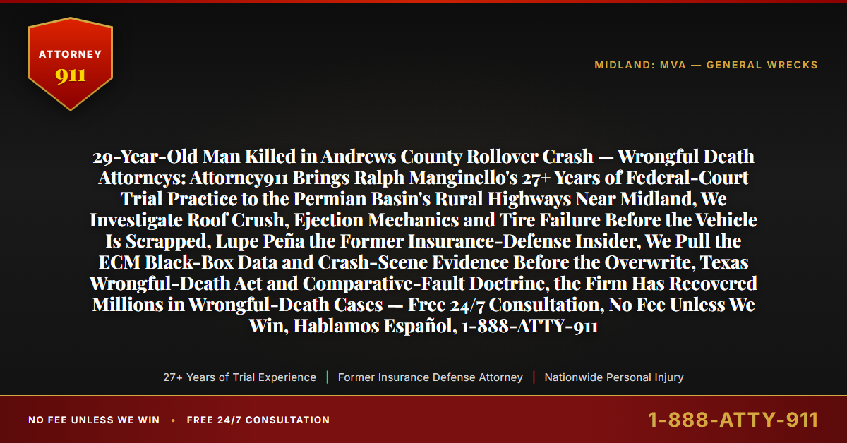 29-Year-Old Man Killed in Andrews County Rollover Crash — Wrongful Death Attorneys: Attorney911 Brings Ralph Manginello's 27+ Years of Federal-Court Trial Practice to the Permian Basin's Rural Highways Near Midland, We Investigate Roof Crush, Ejection Mechanics and Tire Failure Before the Vehicle Is Scrapped, Lupe Peña the Former Insurance-Defense Insider, We Pull the ECM Black-Box Data and Crash-Scene Evidence Before the Overwrite, Texas Wrongful-Death Act and Comparative-Fault Doctrine, the Firm Has Recovered Millions in Wrongful-Death Cases — Free 24/7 Consultation, No Fee Unless We Win, Hablamos Español, 1-888-ATTY-911 - Attorney911