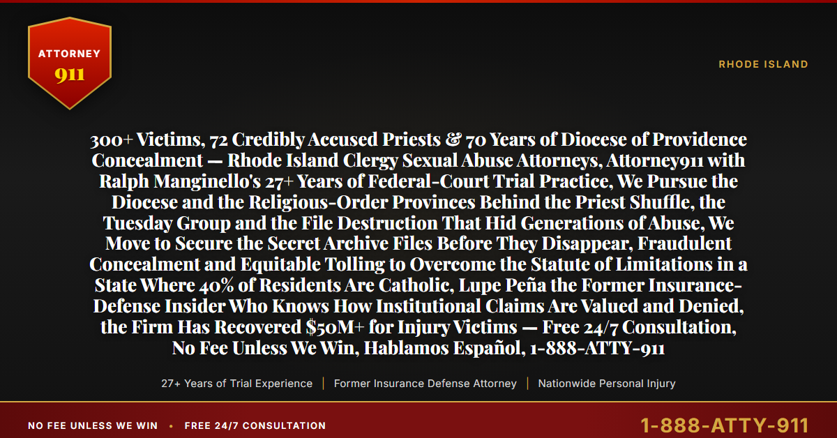 300+ Victims, 72 Credibly Accused Priests & 70 Years of Diocese of Providence Concealment — Rhode Island Clergy Sexual Abuse Attorneys, Attorney911 with Ralph Manginello's 27+ Years of Federal-Court Trial Practice, We Pursue the Diocese and the Religious-Order Provinces Behind the Priest Shuffle, the Tuesday Group and the File Destruction That Hid Generations of Abuse, We Move to Secure the Secret Archive Files Before They Disappear, Fraudulent Concealment and Equitable Tolling to Overcome the Statute of Limitations in a State Where 40% of Residents Are Catholic, Lupe Peña the Former Insurance-Defense Insider Who Knows How Institutional Claims Are Valued and Denied, the Firm Has Recovered $50M+ for Injury Victims — Free 24/7 Consultation, No Fee Unless We Win, Hablamos Español, 1-888-ATTY-911 - Attorney911