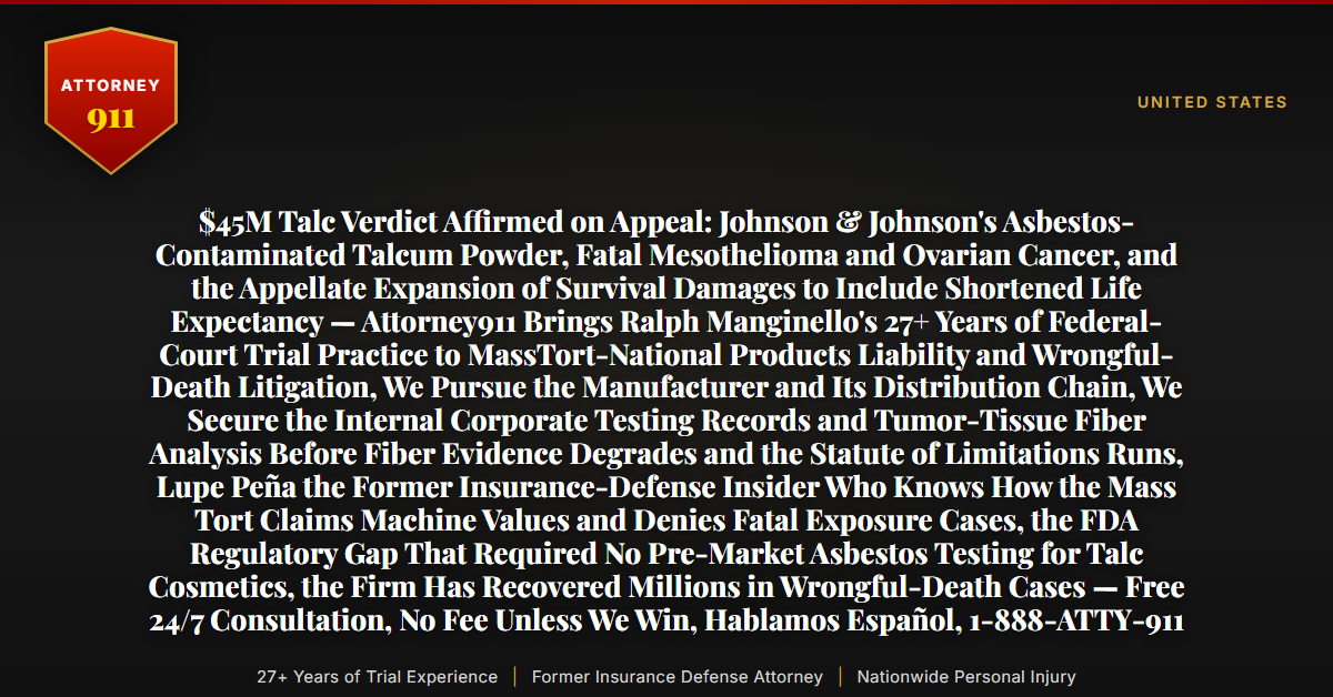 $45M Talc Verdict Affirmed on Appeal: Johnson & Johnson's Asbestos-Contaminated Talcum Powder, Fatal Mesothelioma and Ovarian Cancer, and the Appellate Expansion of Survival Damages to Include Shortened Life Expectancy — Attorney911 Brings Ralph Manginello's 27+ Years of Federal-Court Trial Practice to MassTort-National Products Liability and Wrongful-Death Litigation, We Pursue the Manufacturer and Its Distribution Chain, We Secure the Internal Corporate Testing Records and Tumor-Tissue Fiber Analysis Before Fiber Evidence Degrades and the Statute of Limitations Runs, Lupe Peña the Former Insurance-Defense Insider Who Knows How the Mass Tort Claims Machine Values and Denies Fatal Exposure Cases, the FDA Regulatory Gap That Required No Pre-Market Asbestos Testing for Talc Cosmetics, the Firm Has Recovered Millions in Wrongful-Death Cases — Free 24/7 Consultation, No Fee Unless We Win, Hablamos Español, 1-888-ATTY-911 - Attorney911