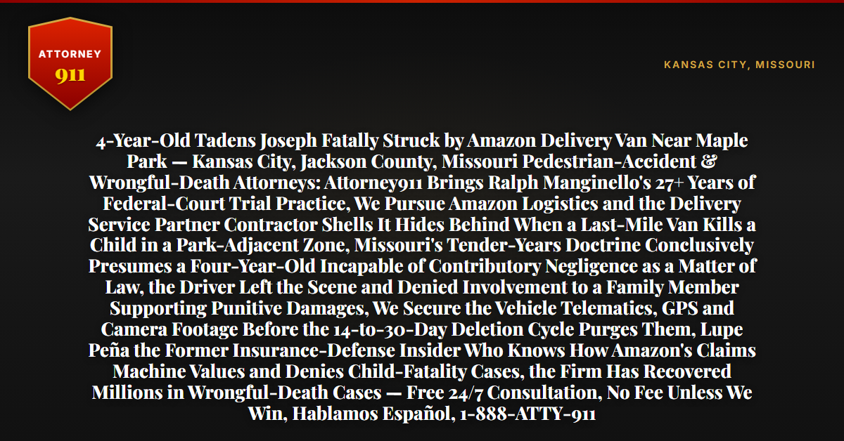 4-Year-Old Tadens Joseph Fatally Struck by Amazon Delivery Van Near Maple Park — Kansas City, Jackson County, Missouri Pedestrian-Accident & Wrongful-Death Attorneys: Attorney911 Brings Ralph Manginello's 27+ Years of Federal-Court Trial Practice, We Pursue Amazon Logistics and the Delivery Service Partner Contractor Shells It Hides Behind When a Last-Mile Van Kills a Child in a Park-Adjacent Zone, Missouri's Tender-Years Doctrine Conclusively Presumes a Four-Year-Old Incapable of Contributory Negligence as a Matter of Law, the Driver Left the Scene and Denied Involvement to a Family Member Supporting Punitive Damages, We Secure the Vehicle Telematics, GPS and Camera Footage Before the 14-to-30-Day Deletion Cycle Purges Them, Lupe Peña the Former Insurance-Defense Insider Who Knows How Amazon's Claims Machine Values and Denies Child-Fatality Cases, the Firm Has Recovered Millions in Wrongful-Death Cases — Free 24/7 Consultation, No Fee Unless We Win, Hablamos Español, 1-888-ATTY-911 - Attorney911