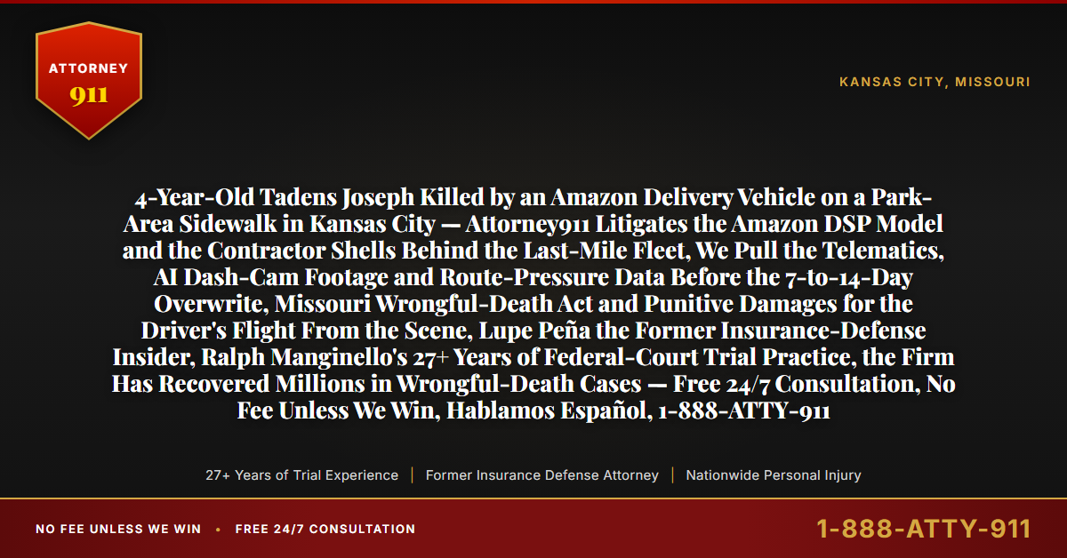 4-Year-Old Tadens Joseph Killed by an Amazon Delivery Vehicle on a Park-Area Sidewalk in Kansas City — Attorney911 Litigates the Amazon DSP Model and the Contractor Shells Behind the Last-Mile Fleet, We Pull the Telematics, AI Dash-Cam Footage and Route-Pressure Data Before the 7-to-14-Day Overwrite, Missouri Wrongful-Death Act and Punitive Damages for the Driver's Flight From the Scene, Lupe Peña the Former Insurance-Defense Insider, Ralph Manginello's 27+ Years of Federal-Court Trial Practice, the Firm Has Recovered Millions in Wrongful-Death Cases — Free 24/7 Consultation, No Fee Unless We Win, Hablamos Español, 1-888-ATTY-911 - Attorney911