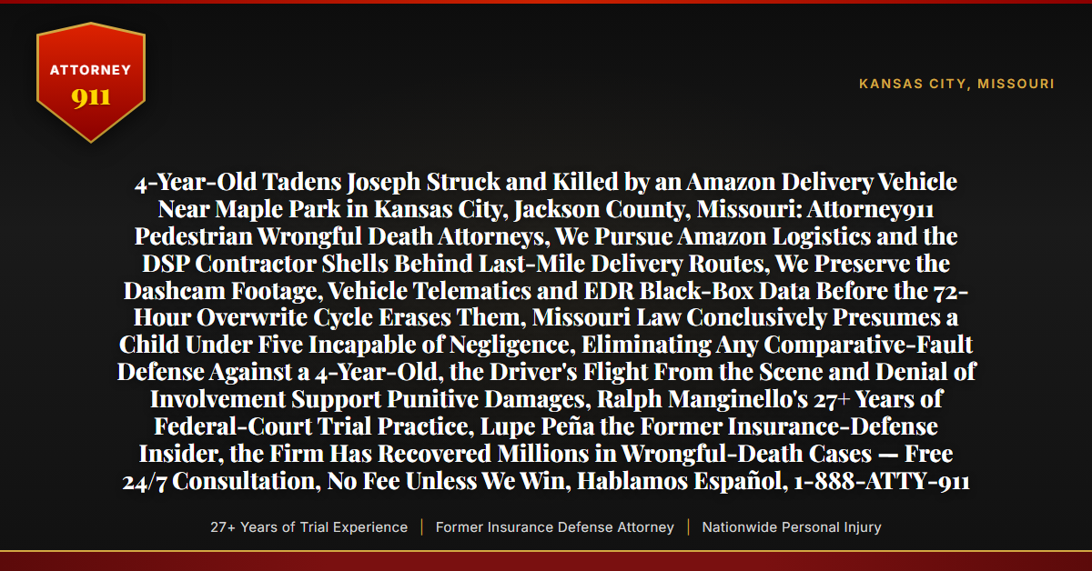 4-Year-Old Tadens Joseph Struck and Killed by an Amazon Delivery Vehicle Near Maple Park in Kansas City, Jackson County, Missouri: Attorney911 Pedestrian Wrongful Death Attorneys, We Pursue Amazon Logistics and the DSP Contractor Shells Behind Last-Mile Delivery Routes, We Preserve the Dashcam Footage, Vehicle Telematics and EDR Black-Box Data Before the 72-Hour Overwrite Cycle Erases Them, Missouri Law Conclusively Presumes a Child Under Five Incapable of Negligence, Eliminating Any Comparative-Fault Defense Against a 4-Year-Old, the Driver's Flight From the Scene and Denial of Involvement Support Punitive Damages, Ralph Manginello's 27+ Years of Federal-Court Trial Practice, Lupe Peña the Former Insurance-Defense Insider, the Firm Has Recovered Millions in Wrongful-Death Cases — Free 24/7 Consultation, No Fee Unless We Win, Hablamos Español, 1-888-ATTY-911 - Attorney911