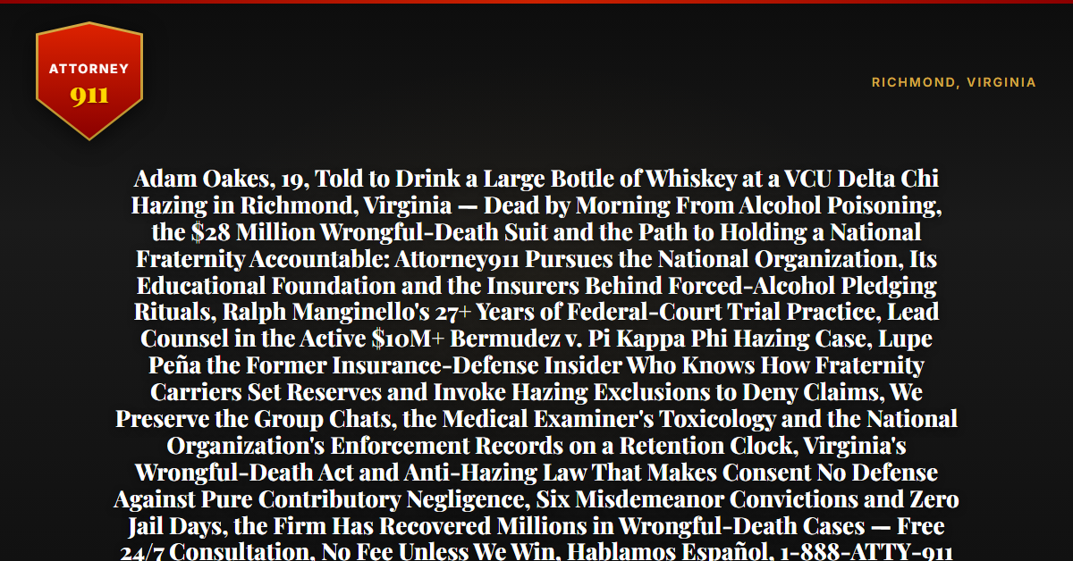 Adam Oakes, 19, Told to Drink a Large Bottle of Whiskey at a VCU Delta Chi Hazing in Richmond, Virginia — Dead by Morning From Alcohol Poisoning, the $28 Million Wrongful-Death Suit and the Path to Holding a National Fraternity Accountable: Attorney911 Pursues the National Organization, Its Educational Foundation and the Insurers Behind Forced-Alcohol Pledging Rituals, Ralph Manginello's 27+ Years of Federal-Court Trial Practice, Lead Counsel in the Active $10M+ Bermudez v. Pi Kappa Phi Hazing Case, Lupe Peña the Former Insurance-Defense Insider Who Knows How Fraternity Carriers Set Reserves and Invoke Hazing Exclusions to Deny Claims, We Preserve the Group Chats, the Medical Examiner's Toxicology and the National Organization's Enforcement Records on a Retention Clock, Virginia's Wrongful-Death Act and Anti-Hazing Law That Makes Consent No Defense Against Pure Contributory Negligence, Six Misdemeanor Convictions and Zero Jail Days, the Firm Has Recovered Millions in Wrongful-Death Cases — Free 24/7 Consultation, No Fee Unless We Win, Hablamos Español, 1-888-ATTY-911 - Attorney911