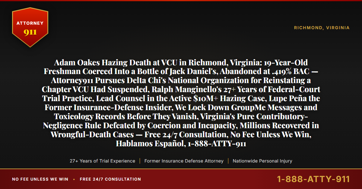 Adam Oakes Hazing Death at VCU in Richmond, Virginia: 19-Year-Old Freshman Coerced Into a Bottle of Jack Daniel's, Abandoned at .419% BAC — Attorney911 Pursues Delta Chi's National Organization for Reinstating a Chapter VCU Had Suspended, Ralph Manginello's 27+ Years of Federal-Court Trial Practice, Lead Counsel in the Active $10M+ Hazing Case, Lupe Peña the Former Insurance-Defense Insider, We Lock Down GroupMe Messages and Toxicology Records Before They Vanish, Virginia's Pure Contributory-Negligence Rule Defeated by Coercion and Incapacity, Millions Recovered in Wrongful-Death Cases — Free 24/7 Consultation, No Fee Unless We Win, Hablamos Español, 1-888-ATTY-911 - Attorney911