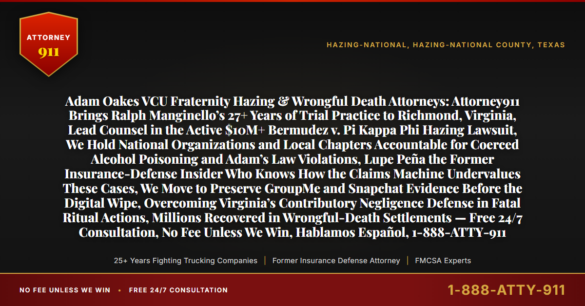 Adam Oakes VCU Fraternity Hazing & Wrongful Death Attorneys: Attorney911 Brings Ralph Manginello’s 27+ Years of Trial Practice to Richmond, Virginia, Lead Counsel in the Active $10M+ Bermudez v. Pi Kappa Phi Hazing Lawsuit, We Hold National Organizations and Local Chapters Accountable for Coerced Alcohol Poisoning and Adam’s Law Violations, Lupe Peña the Former Insurance-Defense Insider Who Knows How the Claims Machine Undervalues These Cases, We Move to Preserve GroupMe and Snapchat Evidence Before the Digital Wipe, Overcoming Virginia’s Contributory Negligence Defense in Fatal Ritual Actions, Millions Recovered in Wrongful-Death Settlements — Free 24/7 Consultation, No Fee Unless We Win, Hablamos Español, 1-888-ATTY-911 - Attorney911