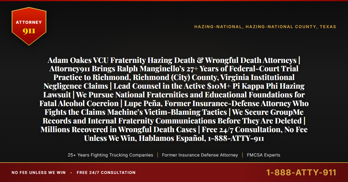 Adam Oakes VCU Fraternity Hazing Death & Wrongful Death Attorneys | Attorney911 Brings Ralph Manginello’s 27+ Years of Federal-Court Trial Practice to Richmond, Richmond (City) County, Virginia Institutional Negligence Claims | Lead Counsel in the Active $10M+ Pi Kappa Phi Hazing Lawsuit | We Pursue National Fraternities and Educational Foundations for Fatal Alcohol Coercion | Lupe Peña, Former Insurance-Defense Attorney Who Fights the Claims Machine’s Victim-Blaming Tactics | We Secure GroupMe Records and Internal Fraternity Communications Before They Are Deleted | Millions Recovered in Wrongful Death Cases | Free 24/7 Consultation, No Fee Unless We Win, Hablamos Español, 1-888-ATTY-911 - Attorney911