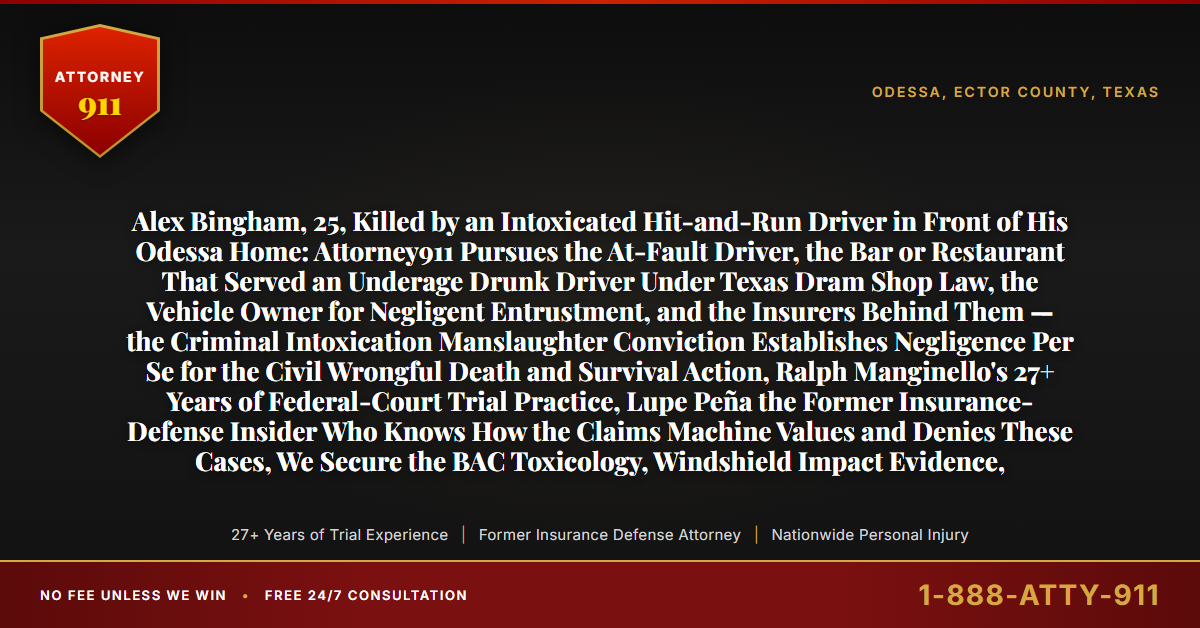 Alex Bingham, 25, Killed by an Intoxicated Hit-and-Run Driver in Front of His Odessa Home: Attorney911 Pursues the At-Fault Driver, the Bar or Restaurant That Served an Underage Drunk Driver Under Texas Dram Shop Law, the Vehicle Owner for Negligent Entrustment, and the Insurers Behind Them — the Criminal Intoxication Manslaughter Conviction Establishes Negligence Per Se for the Civil Wrongful Death and Survival Action, Ralph Manginello's 27+ Years of Federal-Court Trial Practice, Lupe Peña the Former Insurance-Defense Insider Who Knows How the Claims Machine Values and Denies These Cases, We Secure the BAC Toxicology, Windshield Impact Evidence, - Attorney911