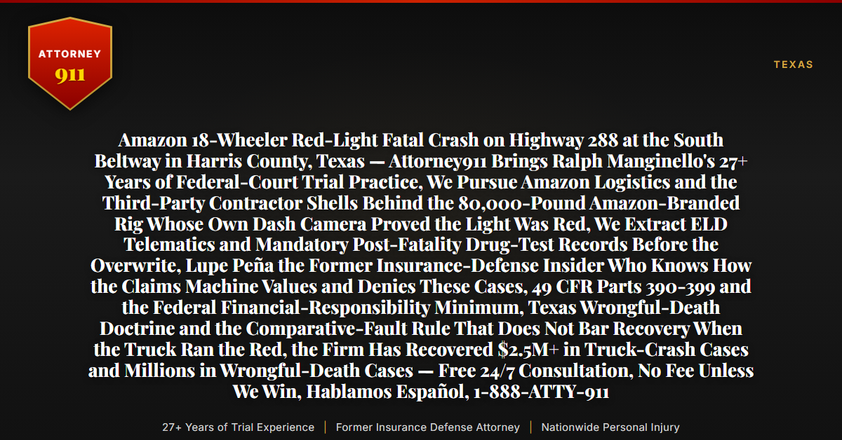 Amazon 18-Wheeler Red-Light Fatal Crash on Highway 288 at the South Beltway in Harris County, Texas — Attorney911 Brings Ralph Manginello's 27+ Years of Federal-Court Trial Practice, We Pursue Amazon Logistics and the Third-Party Contractor Shells Behind the 80,000-Pound Amazon-Branded Rig Whose Own Dash Camera Proved the Light Was Red, We Extract ELD Telematics and Mandatory Post-Fatality Drug-Test Records Before the Overwrite, Lupe Peña the Former Insurance-Defense Insider Who Knows How the Claims Machine Values and Denies These Cases, 49 CFR Parts 390-399 and the Federal Financial-Responsibility Minimum, Texas Wrongful-Death Doctrine and the Comparative-Fault Rule That Does Not Bar Recovery When the Truck Ran the Red, the Firm Has Recovered $2.5M+ in Truck-Crash Cases and Millions in Wrongful-Death Cases — Free 24/7 Consultation, No Fee Unless We Win, Hablamos Español, 1-888-ATTY-911 - Attorney911