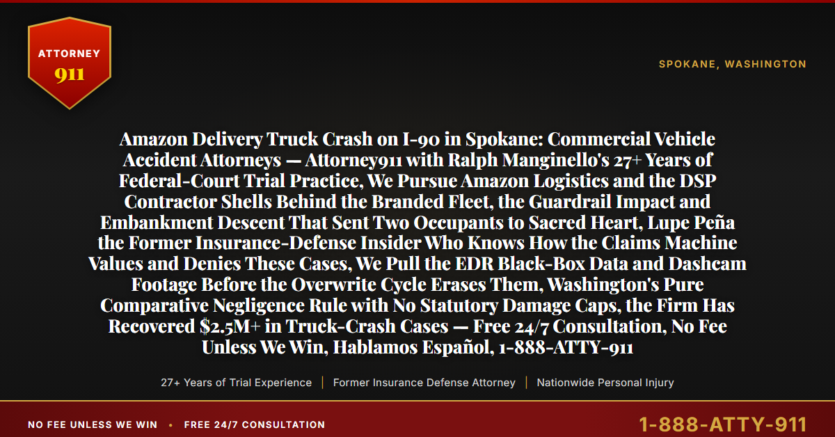 Amazon Delivery Truck Crash on I-90 in Spokane: Commercial Vehicle Accident Attorneys — Attorney911 with Ralph Manginello's 27+ Years of Federal-Court Trial Practice, We Pursue Amazon Logistics and the DSP Contractor Shells Behind the Branded Fleet, the Guardrail Impact and Embankment Descent That Sent Two Occupants to Sacred Heart, Lupe Peña the Former Insurance-Defense Insider Who Knows How the Claims Machine Values and Denies These Cases, We Pull the EDR Black-Box Data and Dashcam Footage Before the Overwrite Cycle Erases Them, Washington's Pure Comparative Negligence Rule with No Statutory Damage Caps, the Firm Has Recovered $2.5M+ in Truck-Crash Cases — Free 24/7 Consultation, No Fee Unless We Win, Hablamos Español, 1-888-ATTY-911 - Attorney911