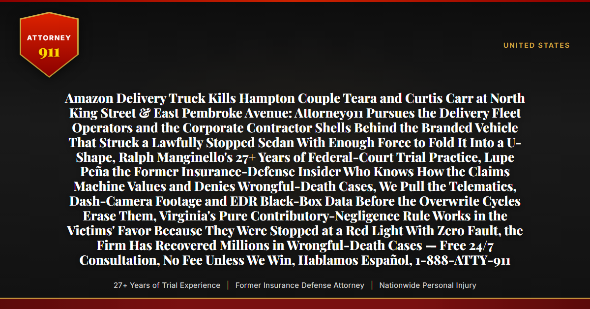 Amazon Delivery Truck Kills Hampton Couple Teara and Curtis Carr at North King Street & East Pembroke Avenue: Attorney911 Pursues the Delivery Fleet Operators and the Corporate Contractor Shells Behind the Branded Vehicle That Struck a Lawfully Stopped Sedan With Enough Force to Fold It Into a U-Shape, Ralph Manginello's 27+ Years of Federal-Court Trial Practice, Lupe Peña the Former Insurance-Defense Insider Who Knows How the Claims Machine Values and Denies Wrongful-Death Cases, We Pull the Telematics, Dash-Camera Footage and EDR Black-Box Data Before the Overwrite Cycles Erase Them, Virginia's Pure Contributory-Negligence Rule Works in the Victims' Favor Because They Were Stopped at a Red Light With Zero Fault, the Firm Has Recovered Millions in Wrongful-Death Cases — Free 24/7 Consultation, No Fee Unless We Win, Hablamos Español, 1-888-ATTY-911 - Attorney911