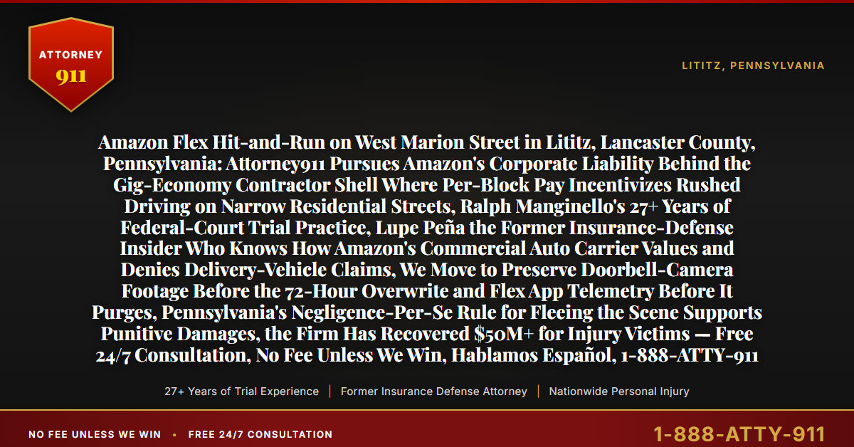 Amazon Flex Hit-and-Run on West Marion Street in Lititz, Lancaster County, Pennsylvania: Attorney911 Pursues Amazon's Corporate Liability Behind the Gig-Economy Contractor Shell Where Per-Block Pay Incentivizes Rushed Driving on Narrow Residential Streets, Ralph Manginello's 27+ Years of Federal-Court Trial Practice, Lupe Peña the Former Insurance-Defense Insider Who Knows How Amazon's Commercial Auto Carrier Values and Denies Delivery-Vehicle Claims, We Move to Preserve Doorbell-Camera Footage Before the 72-Hour Overwrite and Flex App Telemetry Before It Purges, Pennsylvania's Negligence-Per-Se Rule for Fleeing the Scene Supports Punitive Damages, the Firm Has Recovered $50M+ for Injury Victims — Free 24/7 Consultation, No Fee Unless We Win, Hablamos Español, 1-888-ATTY-911 - Attorney911