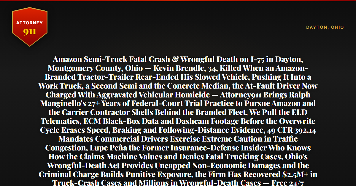 Amazon Semi-Truck Fatal Crash & Wrongful Death on I-75 in Dayton, Montgomery County, Ohio — Kevin Brendle, 34, Killed When an Amazon-Branded Tractor-Trailer Rear-Ended His Slowed Vehicle, Pushing It Into a Work Truck, a Second Semi and the Concrete Median, the At-Fault Driver Now Charged With Aggravated Vehicular Homicide — Attorney911 Brings Ralph Manginello's 27+ Years of Federal-Court Trial Practice to Pursue Amazon and the Carrier Contractor Shells Behind the Branded Fleet, We Pull the ELD Telematics, ECM Black-Box Data and Dashcam Footage Before the Overwrite Cycle Erases Speed, Braking and Following-Distance Evidence, 49 CFR 392.14 Mandates Commercial Drivers Exercise Extreme Caution in Traffic Congestion, Lupe Peña the Former Insurance-Defense Insider Who Knows How the Claims Machine Values and Denies Fatal Trucking Cases, Ohio's Wrongful-Death Act Provides Uncapped Non-Economic Damages and the Criminal Charge Builds Punitive Exposure, the Firm Has Recovered $2.5M+ in Truck-Crash Cases and Millions in Wrongful-Death Cases — Free 24/7 Consultation, No Fee Unless We Win, Hablamos Español, 1-888-ATTY-911 - Attorney911