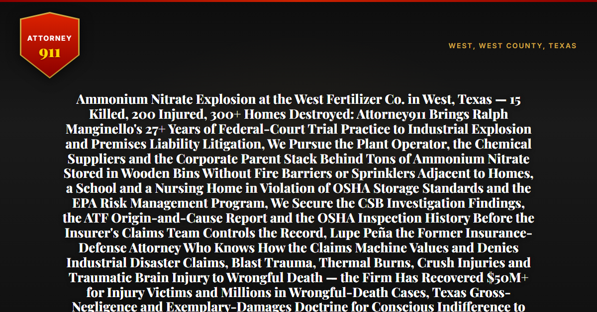 Ammonium Nitrate Explosion at the West Fertilizer Co. in West, Texas — 15 Killed, 200 Injured, 300+ Homes Destroyed: Attorney911 Brings Ralph Manginello's 27+ Years of Federal-Court Trial Practice to Industrial Explosion and Premises Liability Litigation, We Pursue the Plant Operator, the Chemical Suppliers and the Corporate Parent Stack Behind Tons of Ammonium Nitrate Stored in Wooden Bins Without Fire Barriers or Sprinklers Adjacent to Homes, a School and a Nursing Home in Violation of OSHA Storage Standards and the EPA Risk Management Program, We Secure the CSB Investigation Findings, the ATF Origin-and-Cause Report and the OSHA Inspection History Before the Insurer's Claims Team Controls the Record, Lupe Peña the Former Insurance-Defense Attorney Who Knows How the Claims Machine Values and Denies Industrial Disaster Claims, Blast Trauma, Thermal Burns, Crush Injuries and Traumatic Brain Injury to Wrongful Death — the Firm Has Recovered $50M+ for Injury Victims and Millions in Wrongful-Death Cases, Texas Gross-Negligence and Exemplary-Damages Doctrine for Conscious Indifference to Known Explosive Hazards — Free 24/7 Consultation, No Fee Unless We Win, Hablamos Español, 1-888-ATTY-911 - Attorney911