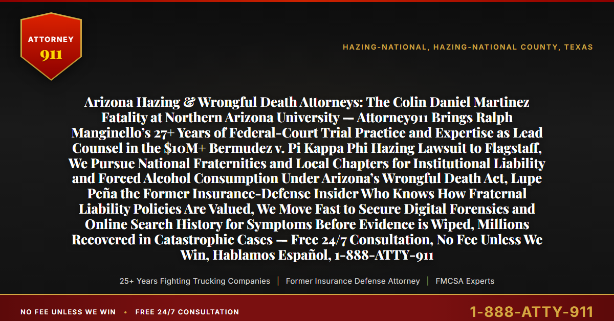 Arizona Hazing & Wrongful Death Attorneys: The Colin Daniel Martinez Fatality at Northern Arizona University — Attorney911 Brings Ralph Manginello’s 27+ Years of Federal-Court Trial Practice and Expertise as Lead Counsel in the $10M+ Bermudez v. Pi Kappa Phi Hazing Lawsuit to Flagstaff, We Pursue National Fraternities and Local Chapters for Institutional Liability and Forced Alcohol Consumption Under Arizona’s Wrongful Death Act, Lupe Peña the Former Insurance-Defense Insider Who Knows How Fraternal Liability Policies Are Valued, We Move Fast to Secure Digital Forensics and Online Search History for Symptoms Before Evidence is Wiped, Millions Recovered in Catastrophic Cases — Free 24/7 Consultation, No Fee Unless We Win, Hablamos Español, 1-888-ATTY-911 - Attorney911
