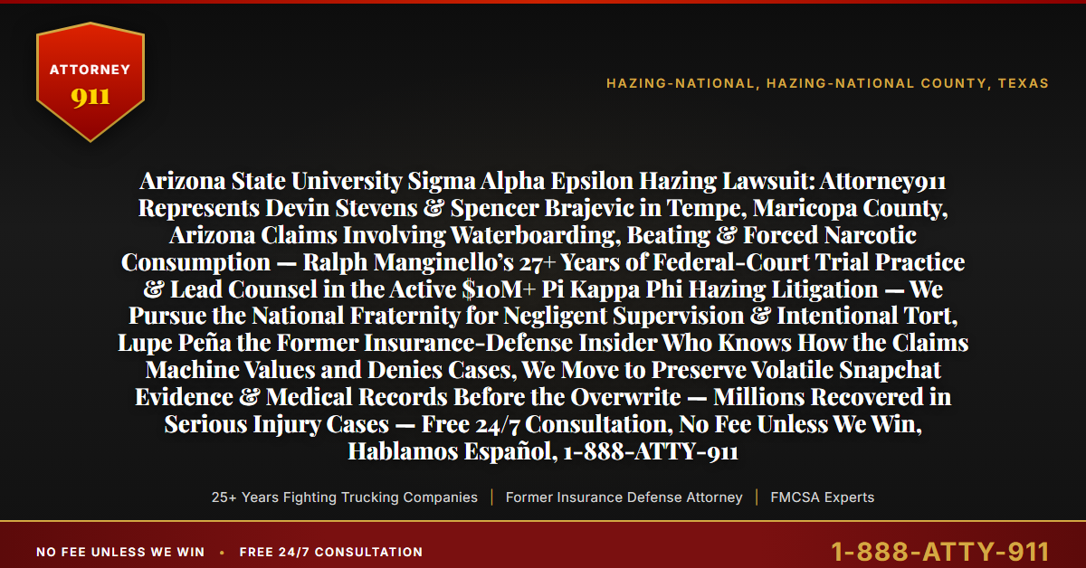 Arizona State University Sigma Alpha Epsilon Hazing Lawsuit: Attorney911 Represents Devin Stevens & Spencer Brajevic in Tempe, Maricopa County, Arizona Claims Involving Waterboarding, Beating & Forced Narcotic Consumption — Ralph Manginello’s 27+ Years of Federal-Court Trial Practice & Lead Counsel in the Active $10M+ Pi Kappa Phi Hazing Litigation — We Pursue the National Fraternity for Negligent Supervision & Intentional Tort, Lupe Peña the Former Insurance-Defense Insider Who Knows How the Claims Machine Values and Denies Cases, We Move to Preserve Volatile Snapchat Evidence & Medical Records Before the Overwrite — Millions Recovered in Serious Injury Cases — Free 24/7 Consultation, No Fee Unless We Win, Hablamos Español, 1-888-ATTY-911 - Attorney911