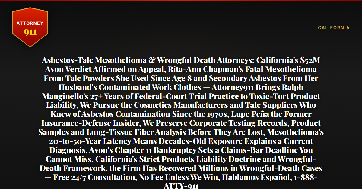 Asbestos-Talc Mesothelioma & Wrongful Death Attorneys: California's $52M Avon Verdict Affirmed on Appeal, Rita-Ann Chapman's Fatal Mesothelioma From Talc Powders She Used Since Age 8 and Secondary Asbestos From Her Husband's Contaminated Work Clothes — Attorney911 Brings Ralph Manginello's 27+ Years of Federal-Court Trial Practice to Toxic-Tort Product Liability, We Pursue the Cosmetics Manufacturers and Talc Suppliers Who Knew of Asbestos Contamination Since the 1970s, Lupe Peña the Former Insurance-Defense Insider, We Preserve Corporate Testing Records, Product Samples and Lung-Tissue Fiber Analysis Before They Are Lost, Mesothelioma's 20-to-50-Year Latency Means Decades-Old Exposure Explains a Current Diagnosis, Avon's Chapter 11 Bankruptcy Sets a Claims-Bar Deadline You Cannot Miss, California's Strict Products Liability Doctrine and Wrongful-Death Framework, the Firm Has Recovered Millions in Wrongful-Death Cases — Free 24/7 Consultation, No Fee Unless We Win, Hablamos Español, 1-888-ATTY-911 - Attorney911