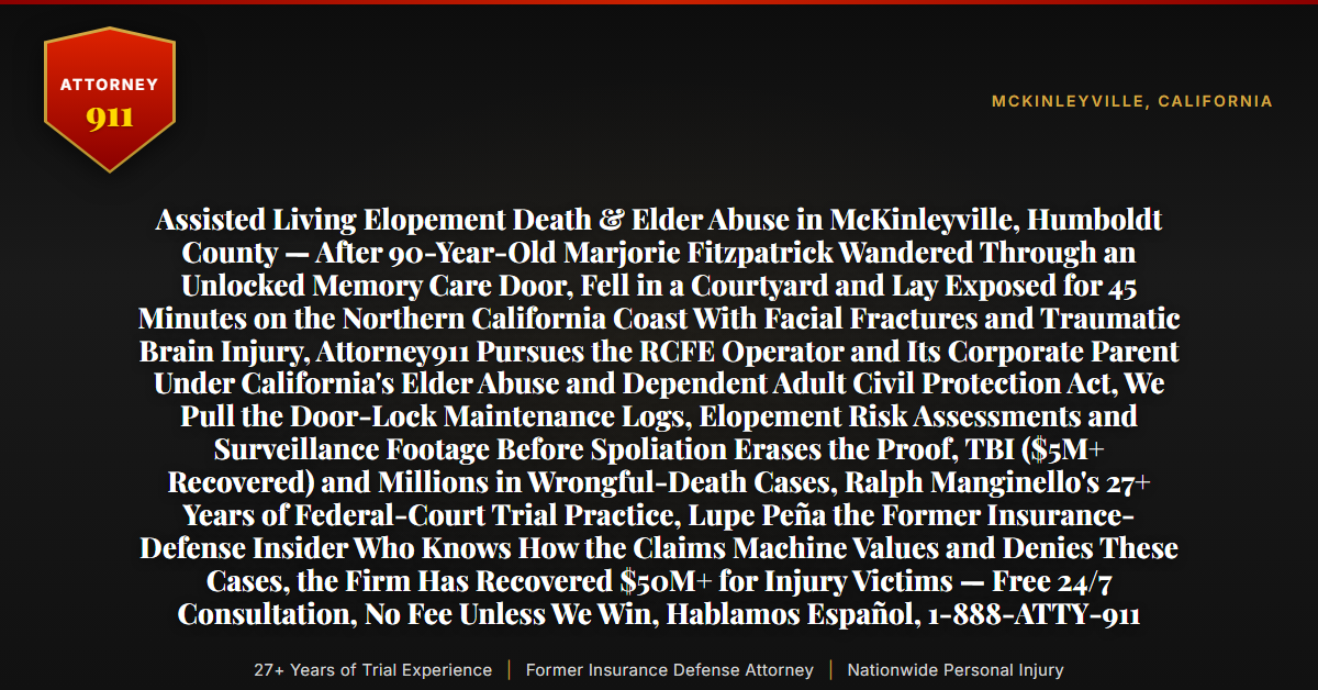 Assisted Living Elopement Death & Elder Abuse in McKinleyville, Humboldt County — After 90-Year-Old Marjorie Fitzpatrick Wandered Through an Unlocked Memory Care Door, Fell in a Courtyard and Lay Exposed for 45 Minutes on the Northern California Coast With Facial Fractures and Traumatic Brain Injury, Attorney911 Pursues the RCFE Operator and Its Corporate Parent Under California's Elder Abuse and Dependent Adult Civil Protection Act, We Pull the Door-Lock Maintenance Logs, Elopement Risk Assessments and Surveillance Footage Before Spoliation Erases the Proof, TBI ($5M+ Recovered) and Millions in Wrongful-Death Cases, Ralph Manginello's 27+ Years of Federal-Court Trial Practice, Lupe Peña the Former Insurance-Defense Insider Who Knows How the Claims Machine Values and Denies These Cases, the Firm Has Recovered $50M+ for Injury Victims — Free 24/7 Consultation, No Fee Unless We Win, Hablamos Español, 1-888-ATTY-911 - Attorney911