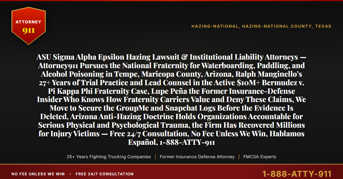 ASU Sigma Alpha Epsilon Hazing Lawsuit & Institutional Liability Attorneys — Attorney911 Pursues the National Fraternity for Waterboarding, Paddling, and Alcohol Poisoning in Tempe, Maricopa County, Arizona, Ralph Manginello’s 27+ Years of Trial Practice and Lead Counsel in the Active $10M+ Bermudez v. Pi Kappa Phi Fraternity Case, Lupe Peña the Former Insurance-Defense Insider Who Knows How Fraternity Carriers Value and Deny These Claims, We Move to Secure the GroupMe and Snapchat Logs Before the Evidence Is Deleted, Arizona Anti-Hazing Doctrine Holds Organizations Accountable for Serious Physical and Psychological Trauma, the Firm Has Recovered Millions for Injury Victims — Free 24/7 Consultation, No Fee Unless We Win, Hablamos Español, 1-888-ATTY-911 - Attorney911