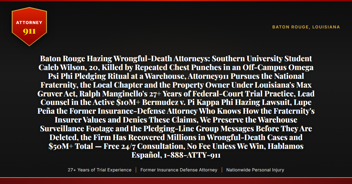 Baton Rouge Hazing Wrongful-Death Attorneys: Southern University Student Caleb Wilson, 20, Killed by Repeated Chest Punches in an Off-Campus Omega Psi Phi Pledging Ritual at a Warehouse, Attorney911 Pursues the National Fraternity, the Local Chapter and the Property Owner Under Louisiana's Max Gruver Act, Ralph Manginello's 27+ Years of Federal-Court Trial Practice, Lead Counsel in the Active $10M+ Bermudez v. Pi Kappa Phi Hazing Lawsuit, Lupe Peña the Former Insurance-Defense Attorney Who Knows How the Fraternity's Insurer Values and Denies These Claims, We Preserve the Warehouse Surveillance Footage and the Pledging-Line Group Messages Before They Are Deleted, the Firm Has Recovered Millions in Wrongful-Death Cases and $50M+ Total — Free 24/7 Consultation, No Fee Unless We Win, Hablamos Español, 1-888-ATTY-911 - Attorney911