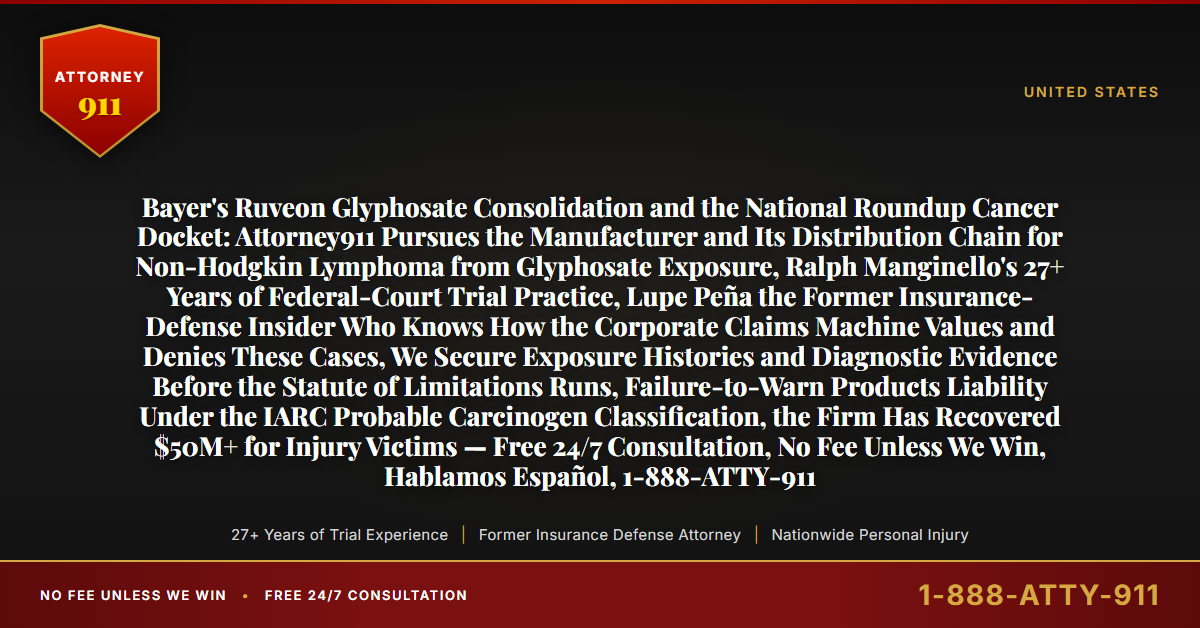 Bayer's Ruveon Glyphosate Consolidation and the National Roundup Cancer Docket: Attorney911 Pursues the Manufacturer and Its Distribution Chain for Non-Hodgkin Lymphoma from Glyphosate Exposure, Ralph Manginello's 27+ Years of Federal-Court Trial Practice, Lupe Peña the Former Insurance-Defense Insider Who Knows How the Corporate Claims Machine Values and Denies These Cases, We Secure Exposure Histories and Diagnostic Evidence Before the Statute of Limitations Runs, Failure-to-Warn Products Liability Under the IARC Probable Carcinogen Classification, the Firm Has Recovered $50M+ for Injury Victims — Free 24/7 Consultation, No Fee Unless We Win, Hablamos Español, 1-888-ATTY-911 - Attorney911