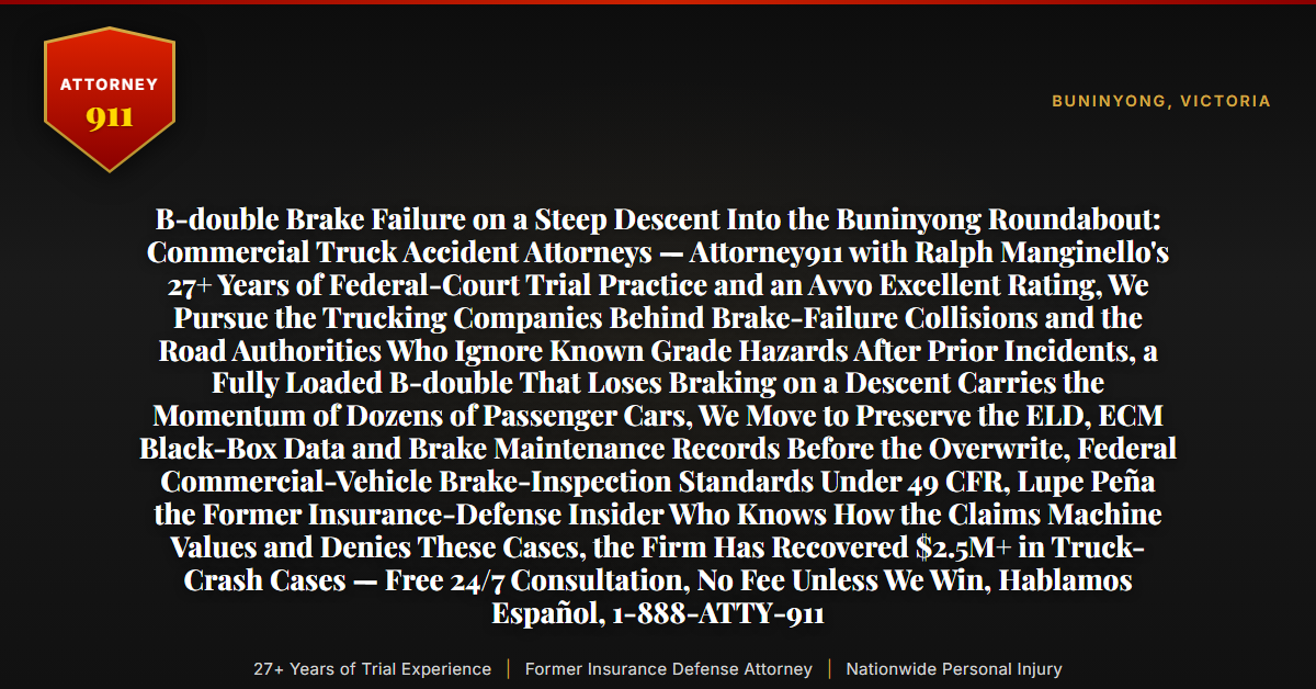 B-double Brake Failure on a Steep Descent Into the Buninyong Roundabout: Commercial Truck Accident Attorneys — Attorney911 with Ralph Manginello's 27+ Years of Federal-Court Trial Practice and an Avvo Excellent Rating, We Pursue the Trucking Companies Behind Brake-Failure Collisions and the Road Authorities Who Ignore Known Grade Hazards After Prior Incidents, a Fully Loaded B-double That Loses Braking on a Descent Carries the Momentum of Dozens of Passenger Cars, We Move to Preserve the ELD, ECM Black-Box Data and Brake Maintenance Records Before the Overwrite, Federal Commercial-Vehicle Brake-Inspection Standards Under 49 CFR, Lupe Peña the Former Insurance-Defense Insider Who Knows How the Claims Machine Values and Denies These Cases, the Firm Has Recovered $2.5M+ in Truck-Crash Cases — Free 24/7 Consultation, No Fee Unless We Win, Hablamos Español, 1-888-ATTY-911 - Attorney911