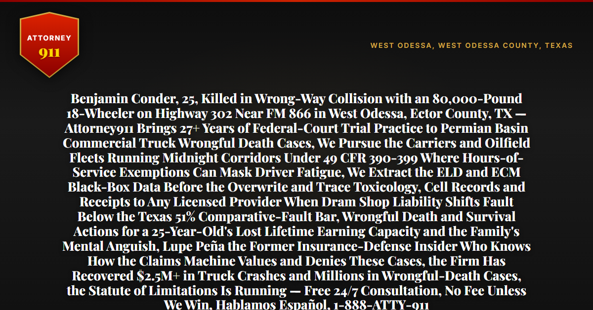 Benjamin Conder, 25, Killed in Wrong-Way Collision with an 80,000-Pound 18-Wheeler on Highway 302 Near FM 866 in West Odessa, Ector County, TX — Attorney911 Brings 27+ Years of Federal-Court Trial Practice to Permian Basin Commercial Truck Wrongful Death Cases, We Pursue the Carriers and Oilfield Fleets Running Midnight Corridors Under 49 CFR 390-399 Where Hours-of-Service Exemptions Can Mask Driver Fatigue, We Extract the ELD and ECM Black-Box Data Before the Overwrite and Trace Toxicology, Cell Records and Receipts to Any Licensed Provider When Dram Shop Liability Shifts Fault Below the Texas 51% Comparative-Fault Bar, Wrongful Death and Survival Actions for a 25-Year-Old's Lost Lifetime Earning Capacity and the Family's Mental Anguish, Lupe Peña the Former Insurance-Defense Insider Who Knows How the Claims Machine Values and Denies These Cases, the Firm Has Recovered $2.5M+ in Truck Crashes and Millions in Wrongful-Death Cases, the Statute of Limitations Is Running — Free 24/7 Consultation, No Fee Unless We Win, Hablamos Español, 1-888-ATTY-911 - Attorney911