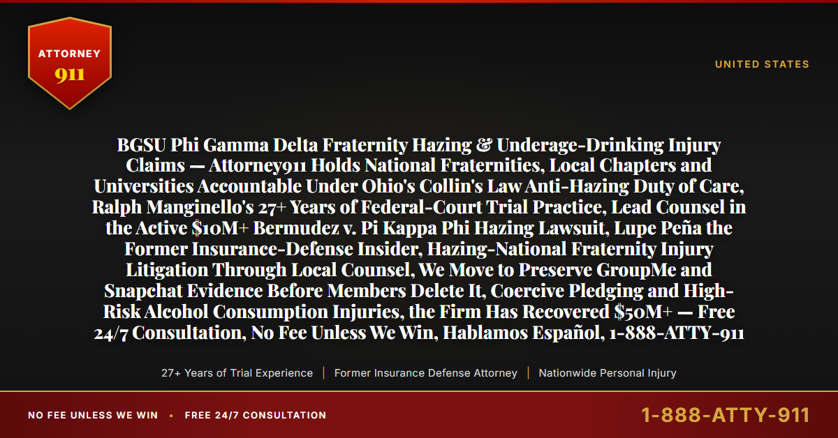 BGSU Phi Gamma Delta Fraternity Hazing & Underage-Drinking Injury Claims — Attorney911 Holds National Fraternities, Local Chapters and Universities Accountable Under Ohio's Collin's Law Anti-Hazing Duty of Care, Ralph Manginello's 27+ Years of Federal-Court Trial Practice, Lead Counsel in the Active $10M+ Bermudez v. Pi Kappa Phi Hazing Lawsuit, Lupe Peña the Former Insurance-Defense Insider, Hazing-National Fraternity Injury Litigation Through Local Counsel, We Move to Preserve GroupMe and Snapchat Evidence Before Members Delete It, Coercive Pledging and High-Risk Alcohol Consumption Injuries, the Firm Has Recovered $50M+ — Free 24/7 Consultation, No Fee Unless We Win, Hablamos Español, 1-888-ATTY-911 - Attorney911
