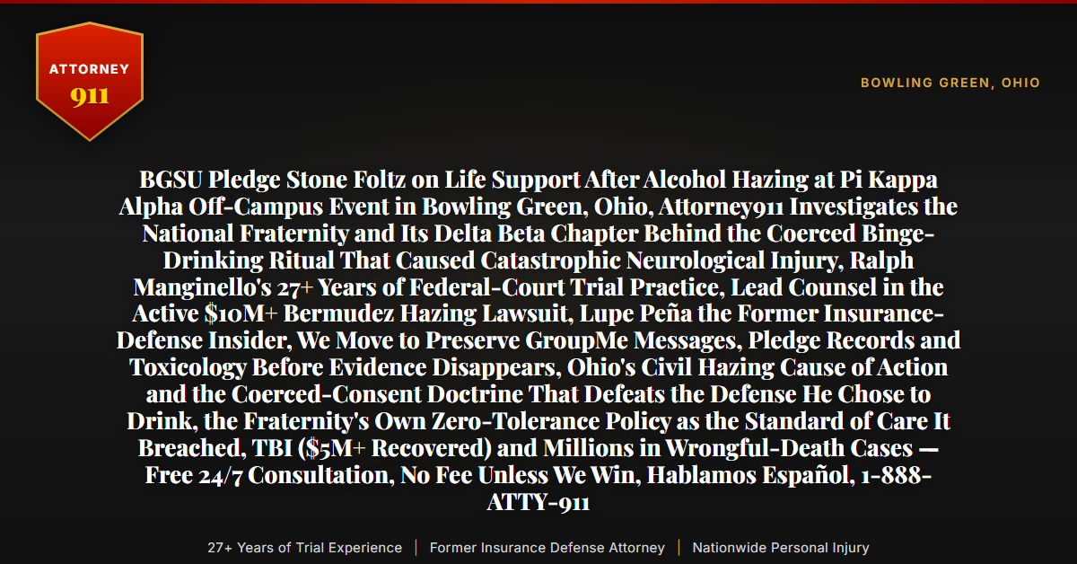 BGSU Pledge Stone Foltz on Life Support After Alcohol Hazing at Pi Kappa Alpha Off-Campus Event in Bowling Green, Ohio, Attorney911 Investigates the National Fraternity and Its Delta Beta Chapter Behind the Coerced Binge-Drinking Ritual That Caused Catastrophic Neurological Injury, Ralph Manginello's 27+ Years of Federal-Court Trial Practice, Lead Counsel in the Active $10M+ Bermudez Hazing Lawsuit, Lupe Peña the Former Insurance-Defense Insider, We Move to Preserve GroupMe Messages, Pledge Records and Toxicology Before Evidence Disappears, Ohio's Civil Hazing Cause of Action and the Coerced-Consent Doctrine That Defeats the Defense He Chose to Drink, the Fraternity's Own Zero-Tolerance Policy as the Standard of Care It Breached, TBI ($5M+ Recovered) and Millions in Wrongful-Death Cases — Free 24/7 Consultation, No Fee Unless We Win, Hablamos Español, 1-888-ATTY-911 - Attorney911