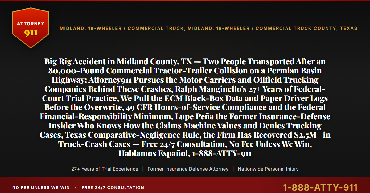 Big Rig Accident in Midland County, TX — Two People Transported After an 80,000-Pound Commercial Tractor-Trailer Collision on a Permian Basin Highway: Attorney911 Pursues the Motor Carriers and Oilfield Trucking Companies Behind These Crashes, Ralph Manginello's 27+ Years of Federal-Court Trial Practice, We Pull the ECM Black-Box Data and Paper Driver Logs Before the Overwrite, 49 CFR Hours-of-Service Compliance and the Federal Financial-Responsibility Minimum, Lupe Peña the Former Insurance-Defense Insider Who Knows How the Claims Machine Values and Denies Trucking Cases, Texas Comparative-Negligence Rule, the Firm Has Recovered $2.5M+ in Truck-Crash Cases — Free 24/7 Consultation, No Fee Unless We Win, Hablamos Español, 1-888-ATTY-911 - Attorney911