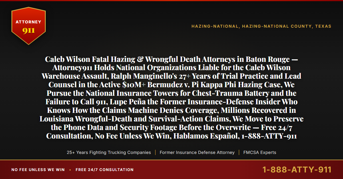 Caleb Wilson Fatal Hazing & Wrongful Death Attorneys in Baton Rouge — Attorney911 Holds National Organizations Liable for the Caleb Wilson Warehouse Assault, Ralph Manginello's 27+ Years of Trial Practice and Lead Counsel in the Active $10M+ Bermudez v. Pi Kappa Phi Hazing Case, We Pursue the National Insurance Towers for Chest-Trauma Battery and the Failure to Call 911, Lupe Peña the Former Insurance-Defense Insider Who Knows How the Claims Machine Denies Coverage, Millions Recovered in Louisiana Wrongful-Death and Survival-Action Claims, We Move to Preserve the Phone Data and Security Footage Before the Overwrite — Free 24/7 Consultation, No Fee Unless We Win, Hablamos Español, 1-888-ATTY-911 - Attorney911