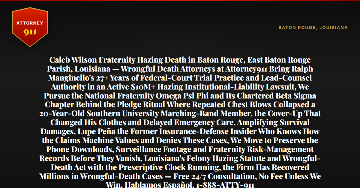 Caleb Wilson Fraternity Hazing Death in Baton Rouge, East Baton Rouge Parish, Louisiana — Wrongful Death Attorneys at Attorney911 Bring Ralph Manginello's 27+ Years of Federal-Court Trial Practice and Lead-Counsel Authority in an Active $10M+ Hazing Institutional-Liability Lawsuit, We Pursue the National Fraternity Omega Psi Phi and Its Chartered Beta Sigma Chapter Behind the Pledge Ritual Where Repeated Chest Blows Collapsed a 20-Year-Old Southern University Marching-Band Member, the Cover-Up That Changed His Clothes and Delayed Emergency Care, Amplifying Survival Damages, Lupe Peña the Former Insurance-Defense Insider Who Knows How the Claims Machine Values and Denies These Cases, We Move to Preserve the Phone Downloads, Surveillance Footage and Fraternity Risk-Management Records Before They Vanish, Louisiana's Felony Hazing Statute and Wrongful-Death Act with the Prescriptive Clock Running, the Firm Has Recovered Millions in Wrongful-Death Cases — Free 24/7 Consultation, No Fee Unless We Win, Hablamos Español, 1-888-ATTY-911 - Attorney911
