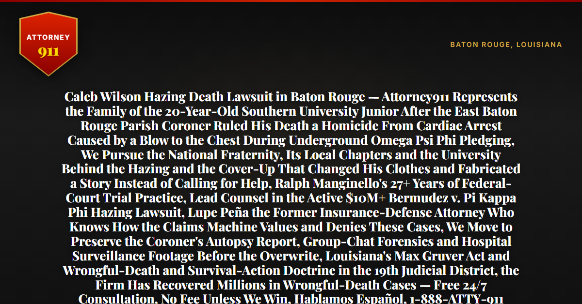 Caleb Wilson Hazing Death Lawsuit in Baton Rouge — Attorney911 Represents the Family of the 20-Year-Old Southern University Junior After the East Baton Rouge Parish Coroner Ruled His Death a Homicide From Cardiac Arrest Caused by a Blow to the Chest During Underground Omega Psi Phi Pledging, We Pursue the National Fraternity, Its Local Chapters and the University Behind the Hazing and the Cover-Up That Changed His Clothes and Fabricated a Story Instead of Calling for Help, Ralph Manginello's 27+ Years of Federal-Court Trial Practice, Lead Counsel in the Active $10M+ Bermudez v. Pi Kappa Phi Hazing Lawsuit, Lupe Peña the Former Insurance-Defense Attorney Who Knows How the Claims Machine Values and Denies These Cases, We Move to Preserve the Coroner's Autopsy Report, Group-Chat Forensics and Hospital Surveillance Footage Before the Overwrite, Louisiana's Max Gruver Act and Wrongful-Death and Survival-Action Doctrine in the 19th Judicial District, the Firm Has Recovered Millions in Wrongful-Death Cases — Free 24/7 Consultation, No Fee Unless We Win, Hablamos Español, 1-888-ATTY-911 - Attorney911