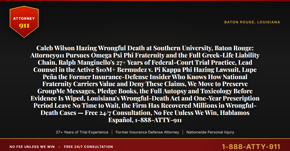Caleb Wilson Hazing Wrongful Death at Southern University, Baton Rouge: Attorney911 Pursues Omega Psi Phi Fraternity and the Full Greek-Life Liability Chain, Ralph Manginello's 27+ Years of Federal-Court Trial Practice, Lead Counsel in the Active $10M+ Bermudez v. Pi Kappa Phi Hazing Lawsuit, Lupe Peña the Former Insurance-Defense Insider Who Knows How National Fraternity Carriers Value and Deny These Claims, We Move to Preserve GroupMe Messages, Pledge Books, the Full Autopsy and Toxicology Before Evidence Is Wiped, Louisiana's Wrongful-Death Act and One-Year Prescription Period Leave No Time to Wait, the Firm Has Recovered Millions in Wrongful-Death Cases — Free 24/7 Consultation, No Fee Unless We Win, Hablamos Español, 1-888-ATTY-911 - Attorney911