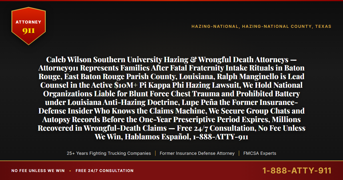Caleb Wilson Southern University Hazing & Wrongful Death Attorneys — Attorney911 Represents Families After Fatal Fraternity Intake Rituals in Baton Rouge, East Baton Rouge Parish County, Louisiana, Ralph Manginello is Lead Counsel in the Active $10M+ Pi Kappa Phi Hazing Lawsuit, We Hold National Organizations Liable for Blunt Force Chest Trauma and Prohibited Battery under Louisiana Anti-Hazing Doctrine, Lupe Peña the Former Insurance-Defense Insider Who Knows the Claims Machine, We Secure Group Chats and Autopsy Records Before the One-Year Prescriptive Period Expires, Millions Recovered in Wrongful-Death Claims — Free 24/7 Consultation, No Fee Unless We Win, Hablamos Español, 1-888-ATTY-911 - Attorney911