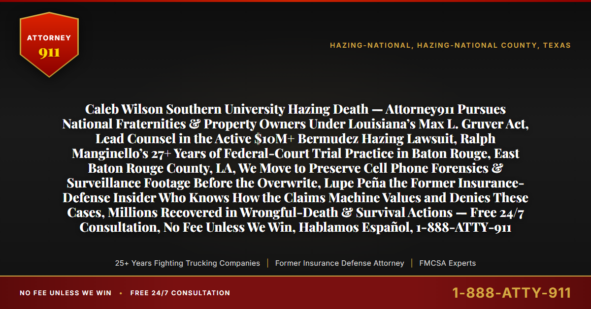 Caleb Wilson Southern University Hazing Death — Attorney911 Pursues National Fraternities & Property Owners Under Louisiana’s Max L. Gruver Act, Lead Counsel in the Active $10M+ Bermudez Hazing Lawsuit, Ralph Manginello’s 27+ Years of Federal-Court Trial Practice in Baton Rouge, East Baton Rouge County, LA, We Move to Preserve Cell Phone Forensics & Surveillance Footage Before the Overwrite, Lupe Peña the Former Insurance-Defense Insider Who Knows How the Claims Machine Values and Denies These Cases, Millions Recovered in Wrongful-Death & Survival Actions — Free 24/7 Consultation, No Fee Unless We Win, Hablamos Español, 1-888-ATTY-911 - Attorney911