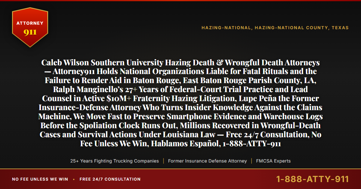 Caleb Wilson Southern University Hazing Death & Wrongful Death Attorneys — Attorney911 Holds National Organizations Liable for Fatal Rituals and the Failure to Render Aid in Baton Rouge, East Baton Rouge Parish County, LA, Ralph Manginello’s 27+ Years of Federal-Court Trial Practice and Lead Counsel in Active $10M+ Fraternity Hazing Litigation, Lupe Peña the Former Insurance-Defense Attorney Who Turns Insider Knowledge Against the Claims Machine, We Move Fast to Preserve Smartphone Evidence and Warehouse Logs Before the Spoliation Clock Runs Out, Millions Recovered in Wrongful-Death Cases and Survival Actions Under Louisiana Law — Free 24/7 Consultation, No Fee Unless We Win, Hablamos Español, 1-888-ATTY-911 - Attorney911