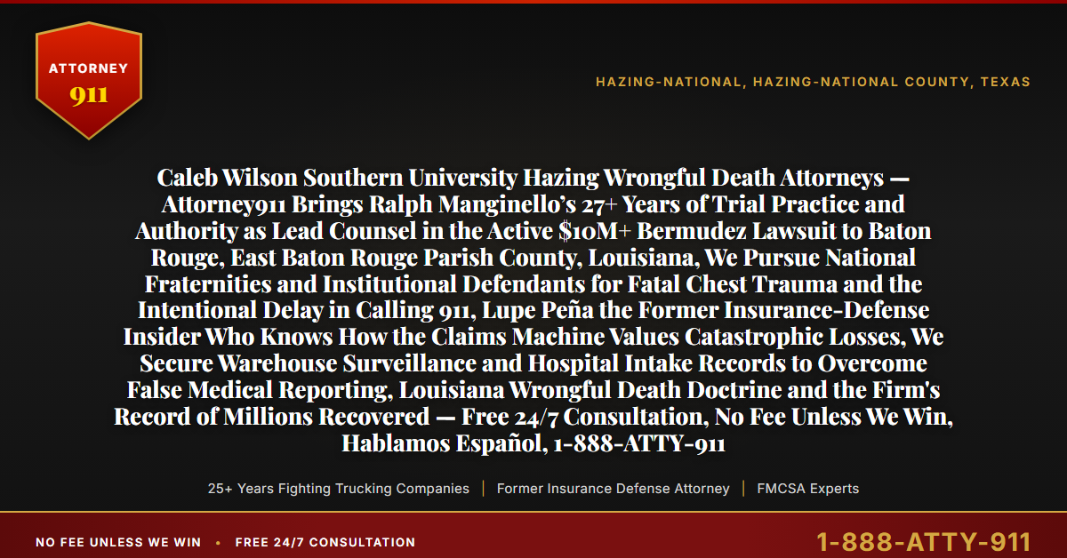 Caleb Wilson Southern University Hazing Wrongful Death Attorneys — Attorney911 Brings Ralph Manginello’s 27+ Years of Trial Practice and Authority as Lead Counsel in the Active $10M+ Bermudez Lawsuit to Baton Rouge, East Baton Rouge Parish County, Louisiana, We Pursue National Fraternities and Institutional Defendants for Fatal Chest Trauma and the Intentional Delay in Calling 911, Lupe Peña the Former Insurance-Defense Insider Who Knows How the Claims Machine Values Catastrophic Losses, We Secure Warehouse Surveillance and Hospital Intake Records to Overcome False Medical Reporting, Louisiana Wrongful Death Doctrine and the Firm's Record of Millions Recovered — Free 24/7 Consultation, No Fee Unless We Win, Hablamos Español, 1-888-ATTY-911 - Attorney911