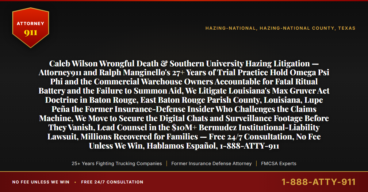 Caleb Wilson Wrongful Death & Southern University Hazing Litigation — Attorney911 and Ralph Manginello's 27+ Years of Trial Practice Hold Omega Psi Phi and the Commercial Warehouse Owners Accountable for Fatal Ritual Battery and the Failure to Summon Aid, We Litigate Louisiana's Max Gruver Act Doctrine in Baton Rouge, East Baton Rouge Parish County, Louisiana, Lupe Peña the Former Insurance-Defense Insider Who Challenges the Claims Machine, We Move to Secure the Digital Chats and Surveillance Footage Before They Vanish, Lead Counsel in the $10M+ Bermudez Institutional-Liability Lawsuit, Millions Recovered for Families — Free 24/7 Consultation, No Fee Unless We Win, Hablamos Español, 1-888-ATTY-911 - Attorney911