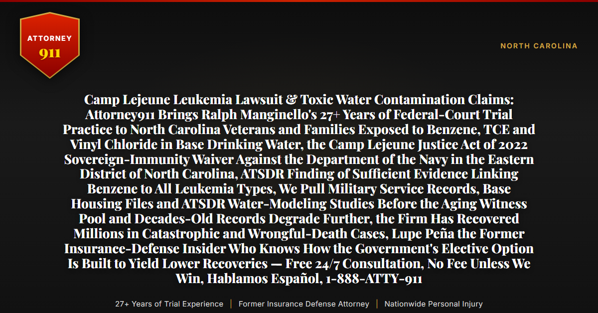 Camp Lejeune Leukemia Lawsuit & Toxic Water Contamination Claims: Attorney911 Brings Ralph Manginello's 27+ Years of Federal-Court Trial Practice to North Carolina Veterans and Families Exposed to Benzene, TCE and Vinyl Chloride in Base Drinking Water, the Camp Lejeune Justice Act of 2022 Sovereign-Immunity Waiver Against the Department of the Navy in the Eastern District of North Carolina, ATSDR Finding of Sufficient Evidence Linking Benzene to All Leukemia Types, We Pull Military Service Records, Base Housing Files and ATSDR Water-Modeling Studies Before the Aging Witness Pool and Decades-Old Records Degrade Further, the Firm Has Recovered Millions in Catastrophic and Wrongful-Death Cases, Lupe Peña the Former Insurance-Defense Insider Who Knows How the Government's Elective Option Is Built to Yield Lower Recoveries — Free 24/7 Consultation, No Fee Unless We Win, Hablamos Español, 1-888-ATTY-911 - Attorney911