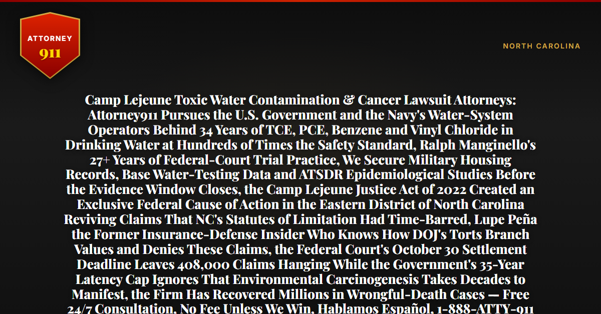 Camp Lejeune Toxic Water Contamination & Cancer Lawsuit Attorneys: Attorney911 Pursues the U.S. Government and the Navy's Water-System Operators Behind 34 Years of TCE, PCE, Benzene and Vinyl Chloride in Drinking Water at Hundreds of Times the Safety Standard, Ralph Manginello's 27+ Years of Federal-Court Trial Practice, We Secure Military Housing Records, Base Water-Testing Data and ATSDR Epidemiological Studies Before the Evidence Window Closes, the Camp Lejeune Justice Act of 2022 Created an Exclusive Federal Cause of Action in the Eastern District of North Carolina Reviving Claims That NC's Statutes of Limitation Had Time-Barred, Lupe Peña the Former Insurance-Defense Insider Who Knows How DOJ's Torts Branch Values and Denies These Claims, the Federal Court's October 30 Settlement Deadline Leaves 408,000 Claims Hanging While the Government's 35-Year Latency Cap Ignores That Environmental Carcinogenesis Takes Decades to Manifest, the Firm Has Recovered Millions in Wrongful-Death Cases — Free 24/7 Consultation, No Fee Unless We Win, Hablamos Español, 1-888-ATTY-911 - Attorney911