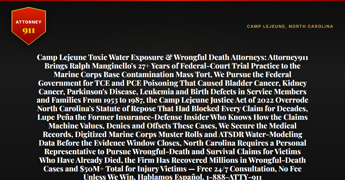 Camp Lejeune Toxic Water Exposure & Wrongful Death Attorneys: Attorney911 Brings Ralph Manginello's 27+ Years of Federal-Court Trial Practice to the Marine Corps Base Contamination Mass Tort, We Pursue the Federal Government for TCE and PCE Poisoning That Caused Bladder Cancer, Kidney Cancer, Parkinson's Disease, Leukemia and Birth Defects in Service Members and Families From 1953 to 1987, the Camp Lejeune Justice Act of 2022 Overrode North Carolina's Statute of Repose That Had Blocked Every Claim for Decades, Lupe Peña the Former Insurance-Defense Insider Who Knows How the Claims Machine Values, Denies and Offsets These Cases, We Secure the Medical Records, Digitized Marine Corps Muster Rolls and ATSDR Water-Modeling Data Before the Evidence Window Closes, North Carolina Requires a Personal Representative to Pursue Wrongful-Death and Survival Claims for Victims Who Have Already Died, the Firm Has Recovered Millions in Wrongful-Death Cases and $50M+ Total for Injury Victims — Free 24/7 Consultation, No Fee Unless We Win, Hablamos Español, 1-888-ATTY-911 - Attorney911