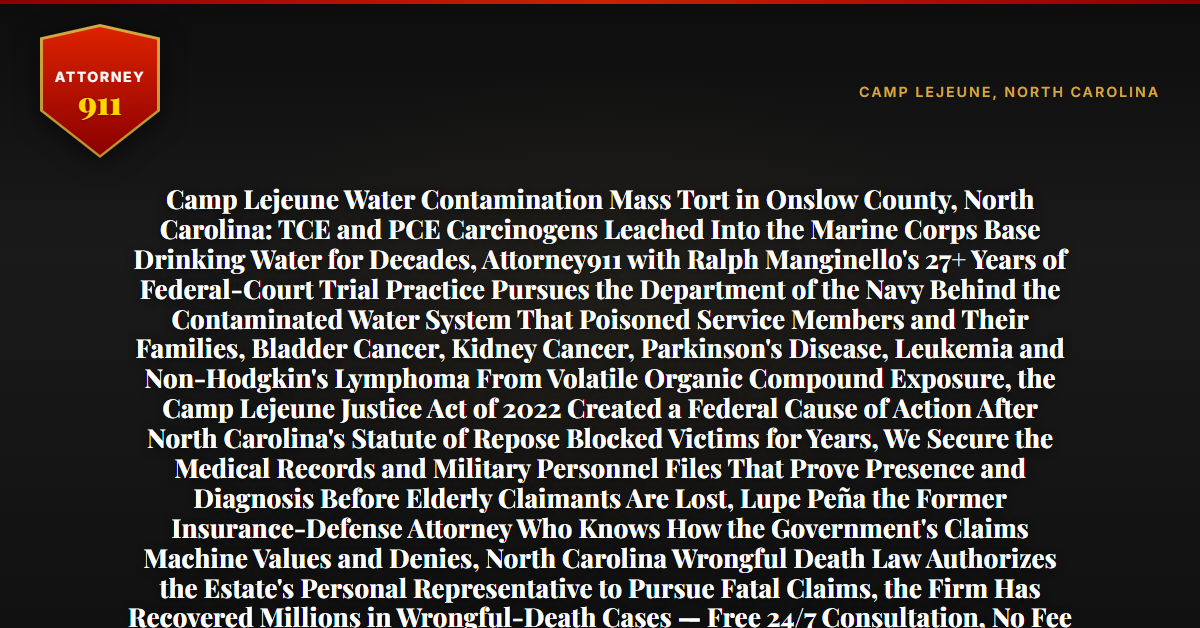 Camp Lejeune Water Contamination Mass Tort in Onslow County, North Carolina: TCE and PCE Carcinogens Leached Into the Marine Corps Base Drinking Water for Decades, Attorney911 with Ralph Manginello's 27+ Years of Federal-Court Trial Practice Pursues the Department of the Navy Behind the Contaminated Water System That Poisoned Service Members and Their Families, Bladder Cancer, Kidney Cancer, Parkinson's Disease, Leukemia and Non-Hodgkin's Lymphoma From Volatile Organic Compound Exposure, the Camp Lejeune Justice Act of 2022 Created a Federal Cause of Action After North Carolina's Statute of Repose Blocked Victims for Years, We Secure the Medical Records and Military Personnel Files That Prove Presence and Diagnosis Before Elderly Claimants Are Lost, Lupe Peña the Former Insurance-Defense Attorney Who Knows How the Government's Claims Machine Values and Denies, North Carolina Wrongful Death Law Authorizes the Estate's Personal Representative to Pursue Fatal Claims, the Firm Has Recovered Millions in Wrongful-Death Cases — Free 24/7 Consultation, No Fee Unless We Win, Hablamos Español, 1-888-ATTY-911 - Attorney911