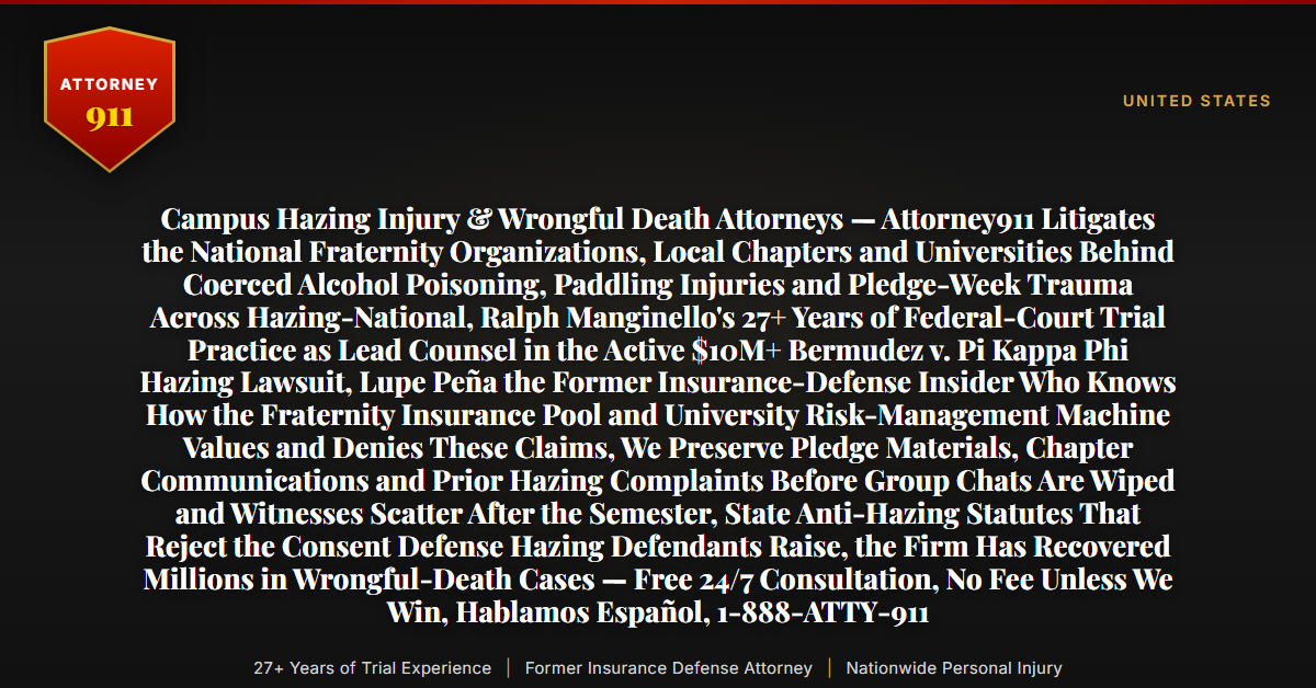 Campus Hazing Injury & Wrongful Death Attorneys — Attorney911 Litigates the National Fraternity Organizations, Local Chapters and Universities Behind Coerced Alcohol Poisoning, Paddling Injuries and Pledge-Week Trauma Across Hazing-National, Ralph Manginello's 27+ Years of Federal-Court Trial Practice as Lead Counsel in the Active $10M+ Bermudez v. Pi Kappa Phi Hazing Lawsuit, Lupe Peña the Former Insurance-Defense Insider Who Knows How the Fraternity Insurance Pool and University Risk-Management Machine Values and Denies These Claims, We Preserve Pledge Materials, Chapter Communications and Prior Hazing Complaints Before Group Chats Are Wiped and Witnesses Scatter After the Semester, State Anti-Hazing Statutes That Reject the Consent Defense Hazing Defendants Raise, the Firm Has Recovered Millions in Wrongful-Death Cases — Free 24/7 Consultation, No Fee Unless We Win, Hablamos Español, 1-888-ATTY-911 - Attorney911