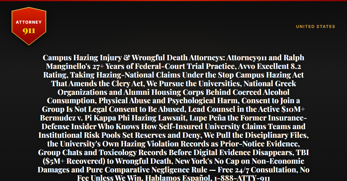 Campus Hazing Injury & Wrongful Death Attorneys: Attorney911 and Ralph Manginello's 27+ Years of Federal-Court Trial Practice, Avvo Excellent 8.2 Rating, Taking Hazing-National Claims Under the Stop Campus Hazing Act That Amends the Clery Act, We Pursue the Universities, National Greek Organizations and Alumni Housing Corps Behind Coerced Alcohol Consumption, Physical Abuse and Psychological Harm, Consent to Join a Group Is Not Legal Consent to Be Abused, Lead Counsel in the Active $10M+ Bermudez v. Pi Kappa Phi Hazing Lawsuit, Lupe Peña the Former Insurance-Defense Insider Who Knows How Self-Insured University Claims Teams and Institutional Risk Pools Set Reserves and Deny, We Pull the Disciplinary Files, the University's Own Hazing Violation Records as Prior-Notice Evidence, Group Chats and Toxicology Records Before Digital Evidence Disappears, TBI ($5M+ Recovered) to Wrongful Death, New York's No Cap on Non-Economic Damages and Pure Comparative Negligence Rule — Free 24/7 Consultation, No Fee Unless We Win, Hablamos Español, 1-888-ATTY-911 - Attorney911