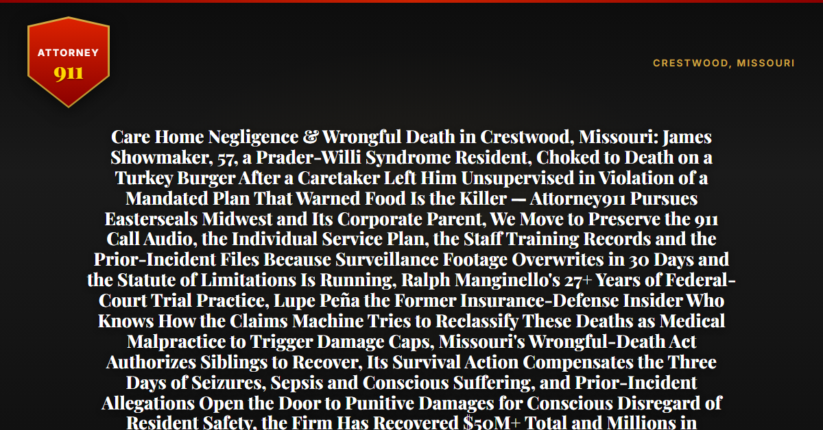 Care Home Negligence & Wrongful Death in Crestwood, Missouri: James Showmaker, 57, a Prader-Willi Syndrome Resident, Choked to Death on a Turkey Burger After a Caretaker Left Him Unsupervised in Violation of a Mandated Plan That Warned Food Is the Killer — Attorney911 Pursues Easterseals Midwest and Its Corporate Parent, We Move to Preserve the 911 Call Audio, the Individual Service Plan, the Staff Training Records and the Prior-Incident Files Because Surveillance Footage Overwrites in 30 Days and the Statute of Limitations Is Running, Ralph Manginello's 27+ Years of Federal-Court Trial Practice, Lupe Peña the Former Insurance-Defense Insider Who Knows How the Claims Machine Tries to Reclassify These Deaths as Medical Malpractice to Trigger Damage Caps, Missouri's Wrongful-Death Act Authorizes Siblings to Recover, Its Survival Action Compensates the Three Days of Seizures, Sepsis and Conscious Suffering, and Prior-Incident Allegations Open the Door to Punitive Damages for Conscious Disregard of Resident Safety, the Firm Has Recovered $50M+ Total and Millions in Wrongful-Death Cases — Free 24/7 Consultation, No Fee Unless We Win, Hablamos Español, 1-888-ATTY-911 - Attorney911