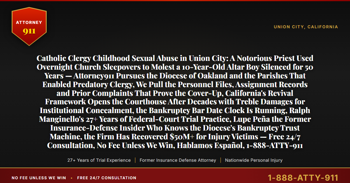 Catholic Clergy Childhood Sexual Abuse in Union City: A Notorious Priest Used Overnight Church Sleepovers to Molest a 10-Year-Old Altar Boy Silenced for 50 Years — Attorney911 Pursues the Diocese of Oakland and the Parishes That Enabled Predatory Clergy, We Pull the Personnel Files, Assignment Records and Prior Complaints That Prove the Cover-Up, California's Revival Framework Opens the Courthouse After Decades with Treble Damages for Institutional Concealment, the Bankruptcy Bar Date Clock Is Running, Ralph Manginello's 27+ Years of Federal-Court Trial Practice, Lupe Peña the Former Insurance-Defense Insider Who Knows the Diocese's Bankruptcy Trust Machine, the Firm Has Recovered $50M+ for Injury Victims — Free 24/7 Consultation, No Fee Unless We Win, Hablamos Español, 1-888-ATTY-911 - Attorney911