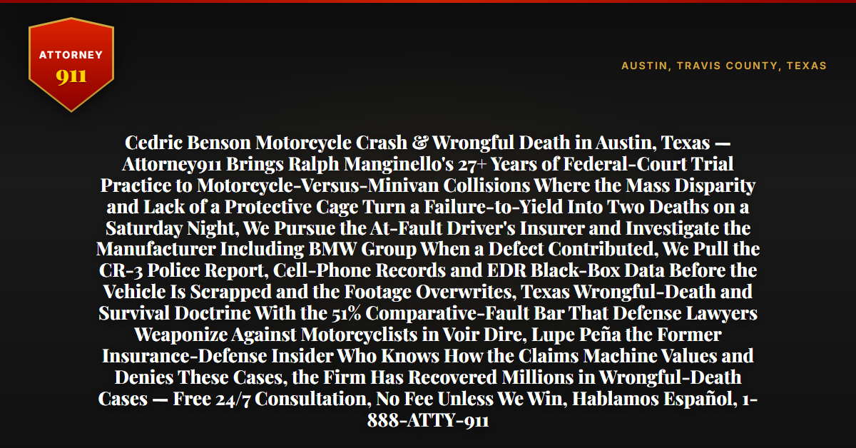 Cedric Benson Motorcycle Crash & Wrongful Death in Austin, Texas — Attorney911 Brings Ralph Manginello's 27+ Years of Federal-Court Trial Practice to Motorcycle-Versus-Minivan Collisions Where the Mass Disparity and Lack of a Protective Cage Turn a Failure-to-Yield Into Two Deaths on a Saturday Night, We Pursue the At-Fault Driver's Insurer and Investigate the Manufacturer Including BMW Group When a Defect Contributed, We Pull the CR-3 Police Report, Cell-Phone Records and EDR Black-Box Data Before the Vehicle Is Scrapped and the Footage Overwrites, Texas Wrongful-Death and Survival Doctrine With the 51% Comparative-Fault Bar That Defense Lawyers Weaponize Against Motorcyclists in Voir Dire, Lupe Peña the Former Insurance-Defense Insider Who Knows How the Claims Machine Values and Denies These Cases, the Firm Has Recovered Millions in Wrongful-Death Cases — Free 24/7 Consultation, No Fee Unless We Win, Hablamos Español, 1-888-ATTY-911 - Attorney911