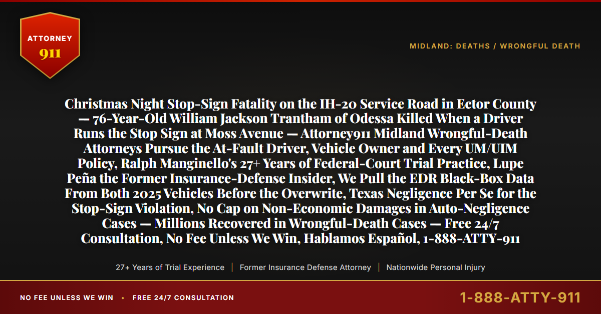 Christmas Night Stop-Sign Fatality on the IH-20 Service Road in Ector County — 76-Year-Old William Jackson Trantham of Odessa Killed When a Driver Runs the Stop Sign at Moss Avenue — Attorney911 Midland Wrongful-Death Attorneys Pursue the At-Fault Driver, Vehicle Owner and Every UM/UIM Policy, Ralph Manginello's 27+ Years of Federal-Court Trial Practice, Lupe Peña the Former Insurance-Defense Insider, We Pull the EDR Black-Box Data From Both 2025 Vehicles Before the Overwrite, Texas Negligence Per Se for the Stop-Sign Violation, No Cap on Non-Economic Damages in Auto-Negligence Cases — Millions Recovered in Wrongful-Death Cases — Free 24/7 Consultation, No Fee Unless We Win, Hablamos Español, 1-888-ATTY-911 - Attorney911